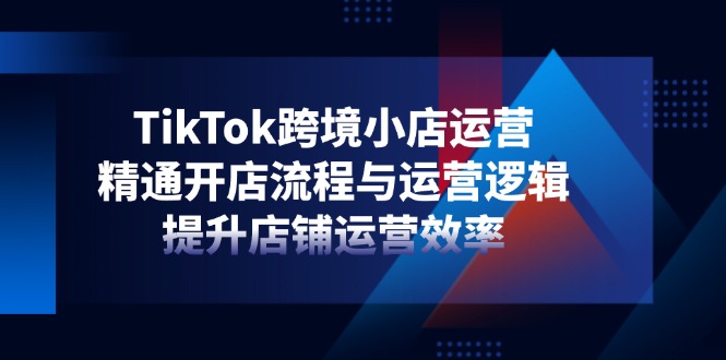 TikTok跨境小店运营，精通开店流程与运营逻辑，提升店铺运营效率-Zv头条